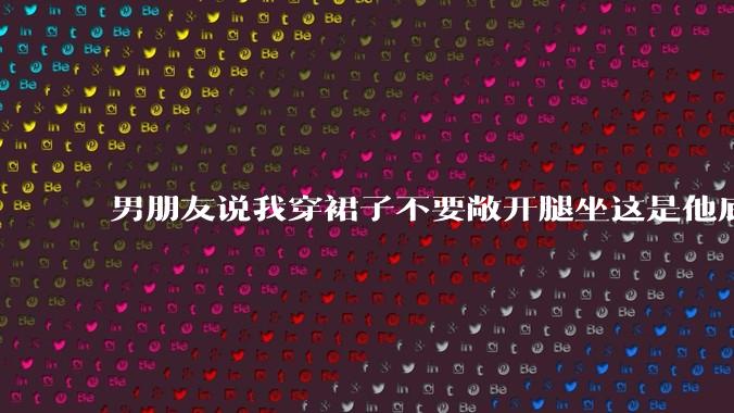 男朋友说我穿裙子不要敞开腿坐这是他底线，我该怎么办？