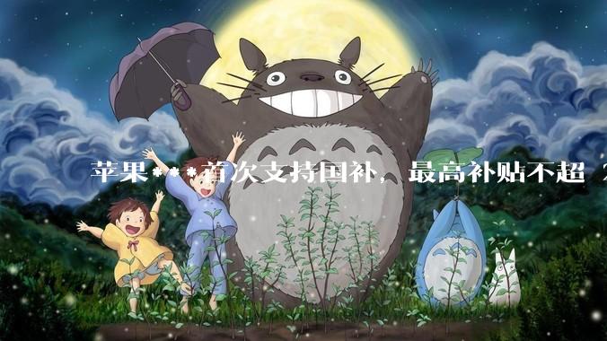 苹果***首次支持国补，最高补贴不超 2000 元，适用范围有哪些？***补贴后价格有优势吗？